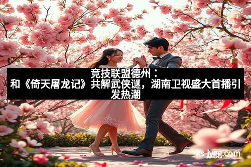 竞技联盟德州:和《倚天屠龙记》共解武侠谜,湖南卫视盛大首播引发热潮